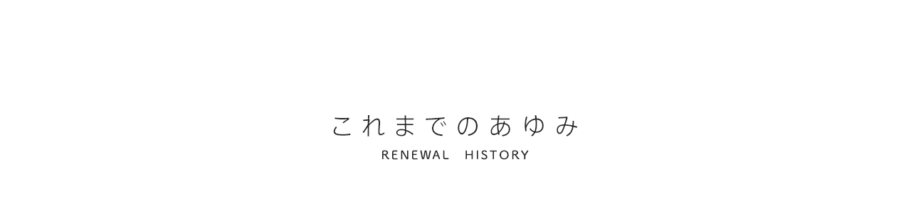 これまでのあゆみ RENEWAL HISTORY