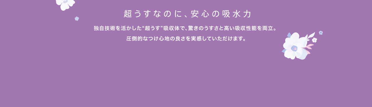 超うすなのに、安心の吸水力 独自技術を活かした“超うす”吸収体で、驚きのうすさと高い吸収性能を両立。圧倒的なつけ心地の良さを実感していただけます。