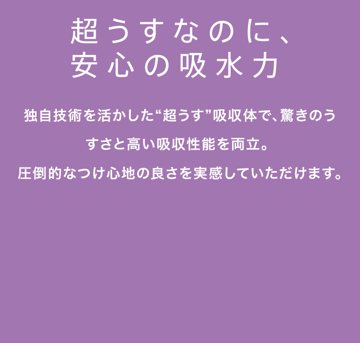 超うすなのに、安心の吸水力 独自技術を活かした“超うす”吸収体で、驚きのうすさと高い吸収性能を両立。圧倒的なつけ心地の良さを実感していただけます。