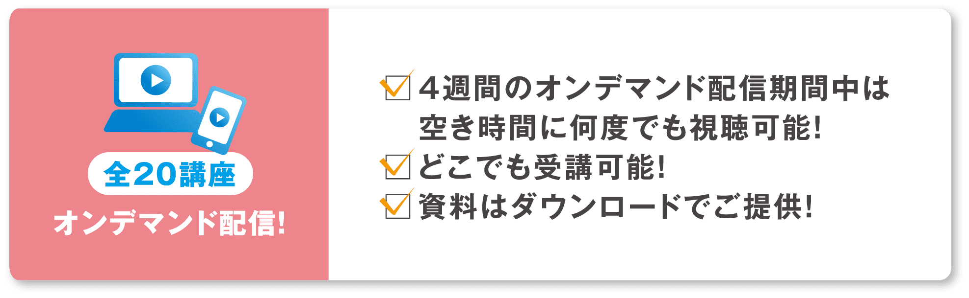 全20講座 オンデマンド配信！4週間のオンデマンド配信期間中は空き時間に何度でも視聴可能！どこでも受講可能！資料はダウンロードでご提供！