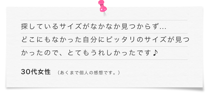 探しているサイズがなかなか見つからず... どこにもなかった自分にピッタリのサイズが見つかったので、とてもうれしかったです♪（30代女性）あくまで個人の感想です。