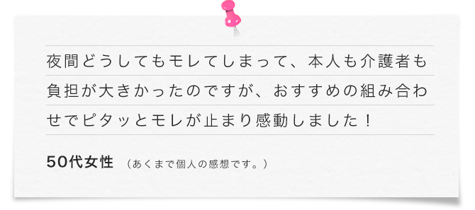 夜間どうしてもモレてしまって、本人も介護者も負担が大きかったのですが、おすすめの組み合わせでピタッとモレが止まり感動しました！（50代女性）あくまで個人の感想です。