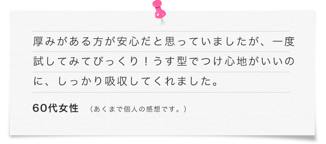 厚みがある方が安心だと思っていましたが、一度試してみてびっくり！うす型でつけ心地がいいのに、しっかり吸収してくれました。（60代女性）あくまで個人の感想です。