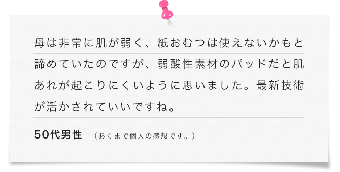 母は非常に肌が弱く、紙おむつは使えないかもと諦めていたのですが、弱酸性素材のパッドだと肌あれが起こりにくいように思いました。最新技術が活かされていいですね。（50代男性）あくまで個人の感想です。