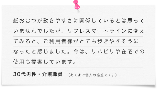 紙おむつが動きやすさに関係しているとは思っていませんでしたが、リフレ スマートラインに変えてみると、ご利用者様がとても歩きやすそうになったと感じました。今は、リハビリや在宅での使用も提案しています。（30代男性・介護職員）あくまで個人の感想です。