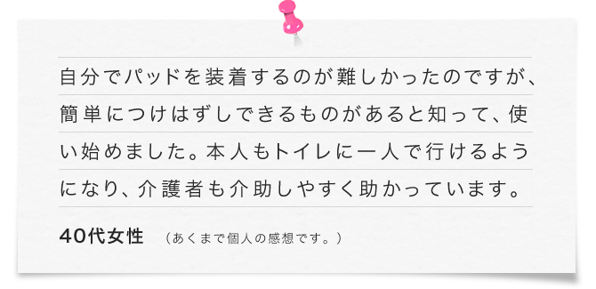 自分でパッドを装着するのが難しかったのですが、簡単につけはずしできるものがあると知って、使い始めました。本人もトイレに一人で行けるようになり、介護者も介助しやすく助かっています。（40代女性）※　あくまで個人の感想です。