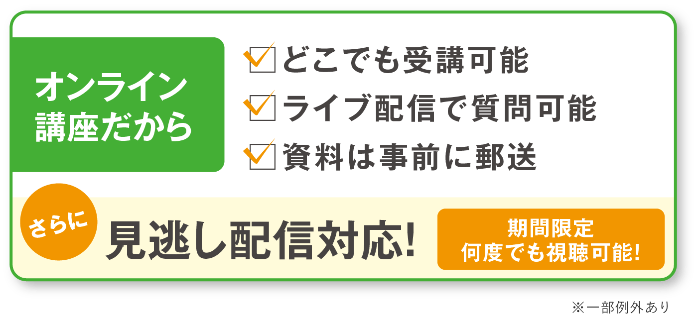 オンライン講座だから！。どこでも受講可能。ライブ配信で質問可能。資料は事前に郵送。さらに期間限定見逃し配信対応（期間限定 何度でも視聴可能！） ※一部例外あり
