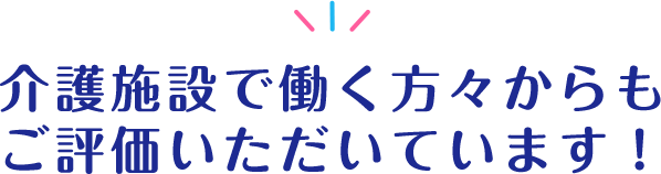 介護施設で働く方々からもご評価いただいています！