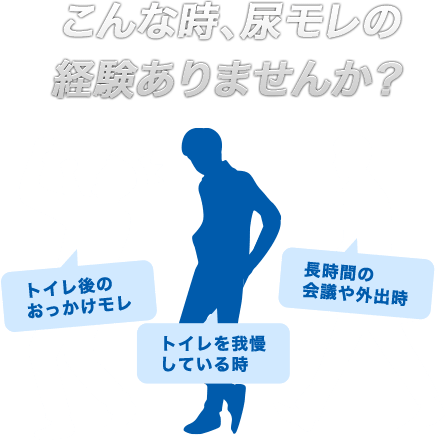 こんな時、尿モレの経験ありませんか？　「トイレ後のおっかけモレ」「トイレを我慢している時」「長時間の会議や外出時」