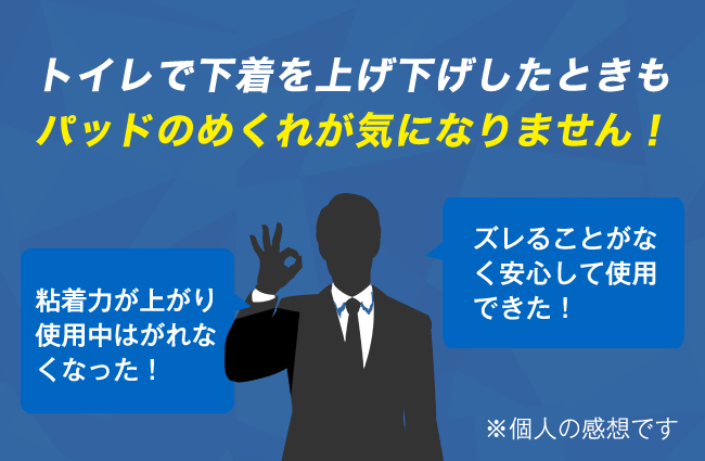 トイレで下着を上げ下げしたときもパッドのめくれが気になりません！　「粘着力が上がり使用中はがれなくなった！」「ズレることがなく安心して使用できた！」※個人の感想です