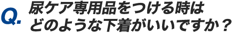 Q.尿ケア専用品をつける時はどのような下着がいいですか？