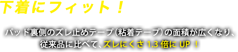 下着にフィット！はがれにくい！　パッド裏側のズレ止めテープ（粘着テープ）の面積が広くなり、従来品に比べて、ズレにくさ1.3倍にUP！