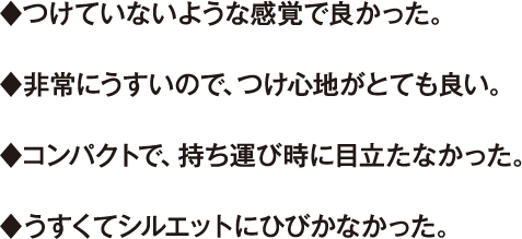 ♦つけていないような感覚で良かった。 ♦非常にうすいので、つけ心地がとても良い。 ♦コンパクトで、持ち運び時に目立たなかった。 ♦うすくてシルエットにひびかなかった。