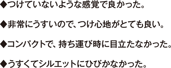 ♦つけていないような感覚で良かった。 ♦非常にうすいので、つけ心地がとても良い。 ♦コンパクトで、持ち運び時に目立たなかった。 ♦うすくてシルエットにひびかなかった。