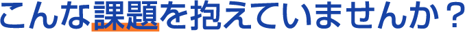 こんな課題を抱えていませんか？