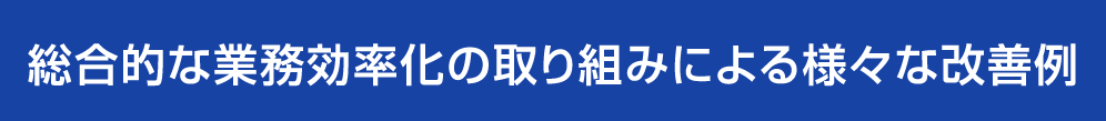 総合的な業務効率化の取り組みによる様々な改善例