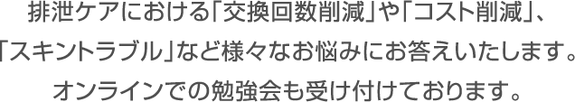 排泄ケアにおける「交換回数削減」や「コスト削減」、「スキントラブル」など様々なお悩みにお答えいたします。オンラインでの勉強会も受付けております。